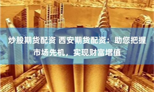炒股期货配资 西安期货配资：助您把握市场先机，实现财富增值