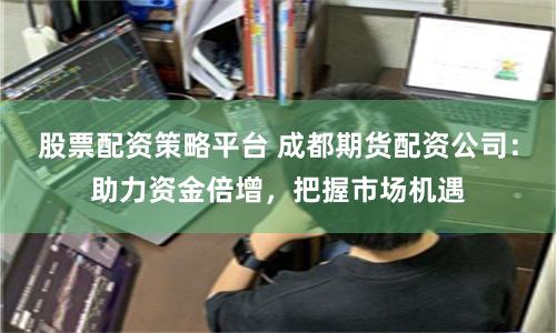 股票配资策略平台 成都期货配资公司：助力资金倍增，把握市场机遇