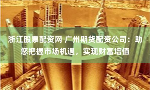 浙江股票配资网 广州期货配资公司：助您把握市场机遇，实现财富增值