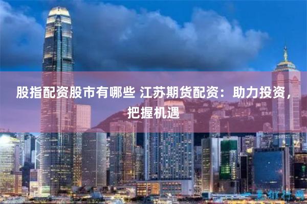 股指配资股市有哪些 江苏期货配资：助力投资，把握机遇