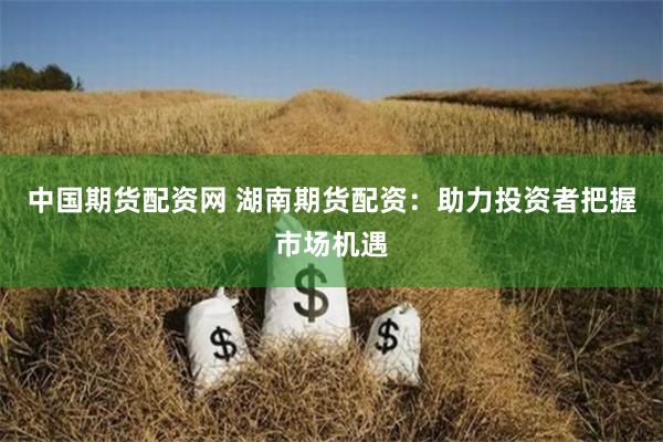 中国期货配资网 湖南期货配资：助力投资者把握市场机遇