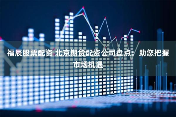 福辰股票配资 北京期货配资公司盘点：助您把握市场机遇