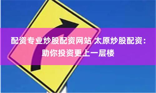配资专业炒股配资网站 太原炒股配资：助你投资更上一层楼