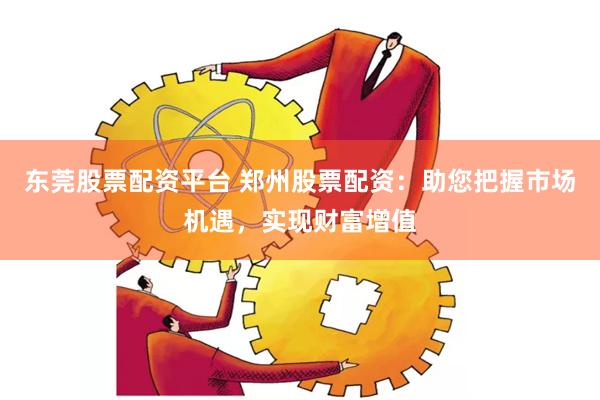 东莞股票配资平台 郑州股票配资：助您把握市场机遇，实现财富增值