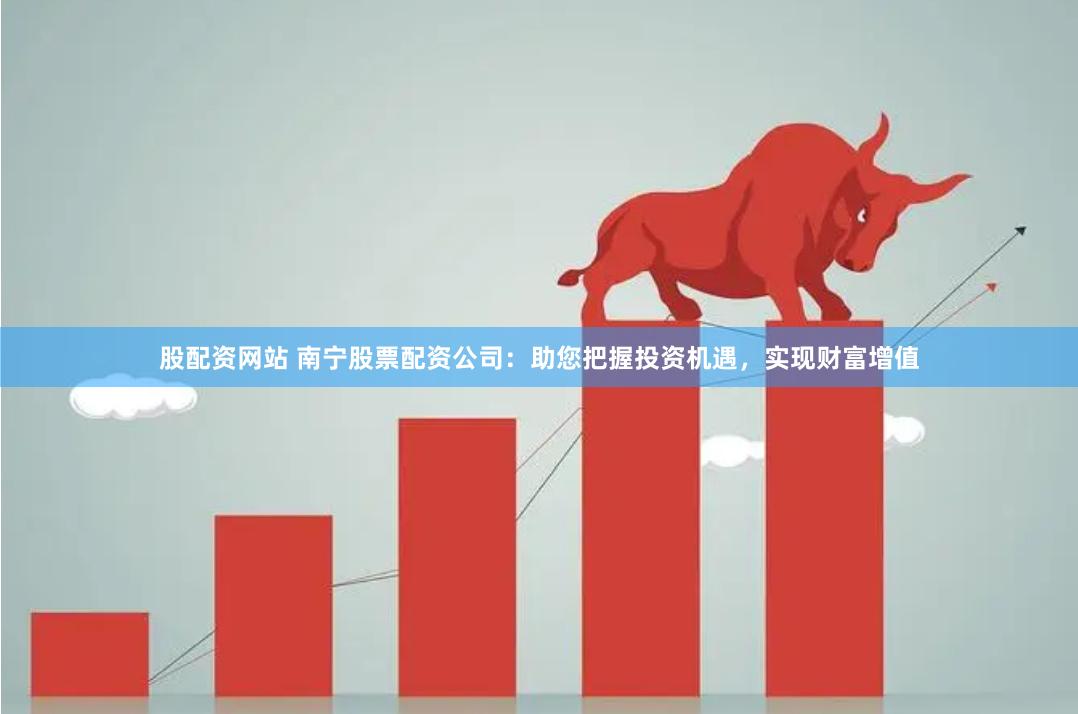 股配资网站 南宁股票配资公司：助您把握投资机遇，实现财富增值