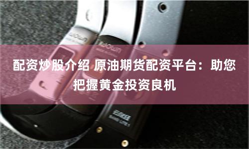 配资炒股介绍 原油期货配资平台：助您把握黄金投资良机