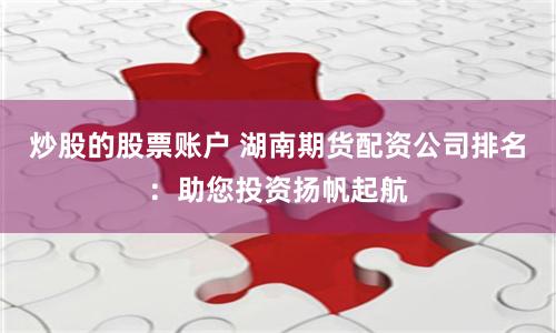 炒股的股票账户 湖南期货配资公司排名：助您投资扬帆起航
