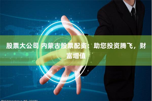 股票大公司 内蒙古股票配资：助您投资腾飞，财富增值
