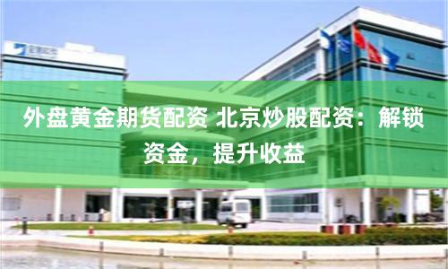 外盘黄金期货配资 北京炒股配资：解锁资金，提升收益