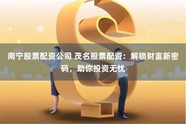 南宁股票配资公司 茂名股票配资：解锁财富新密码，助你投资无忧