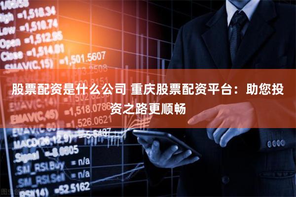 股票配资是什么公司 重庆股票配资平台：助您投资之路更顺畅