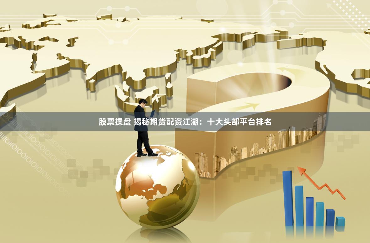 股票操盘 揭秘期货配资江湖：十大头部平台排名