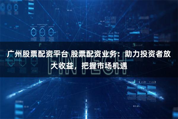 广州股票配资平台 股票配资业务：助力投资者放大收益，把握市场机遇
