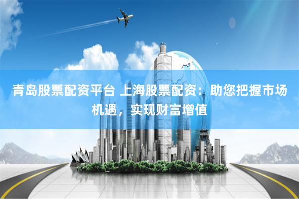青岛股票配资平台 上海股票配资：助您把握市场机遇，实现财富增值