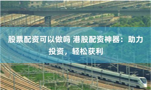 股票配资可以做吗 港股配资神器：助力投资，轻松获利