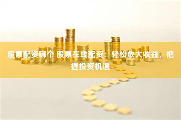 股票配资哪个 股票在线配资：轻松放大收益，把握投资机遇