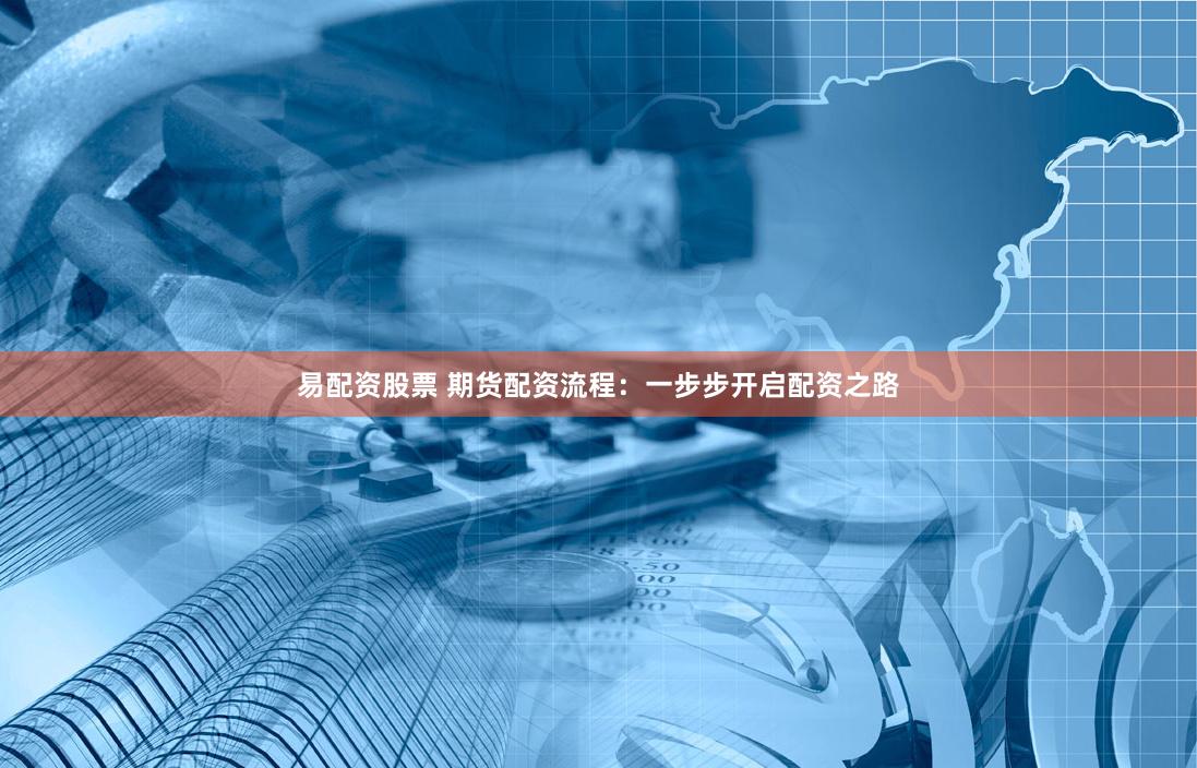 易配资股票 期货配资流程：一步步开启配资之路