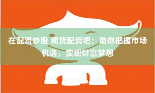 在配资炒股 期货配资吧：助你把握市场机遇，实现财富梦想