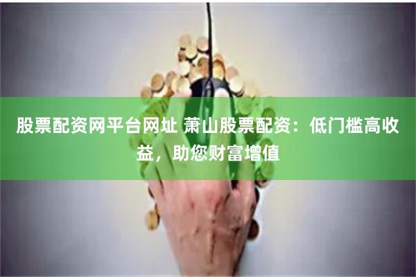 股票配资网平台网址 萧山股票配资：低门槛高收益，助您财富增值
