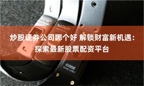 炒股证券公司哪个好 解锁财富新机遇：探索最新股票配资平台
