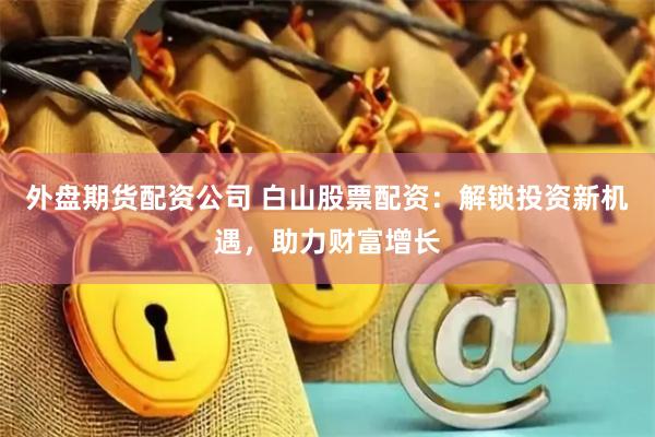 外盘期货配资公司 白山股票配资：解锁投资新机遇，助力财富增长