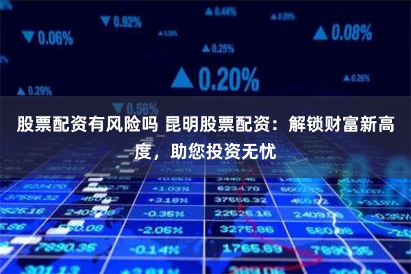 股票配资有风险吗 昆明股票配资：解锁财富新高度，助您投资无忧