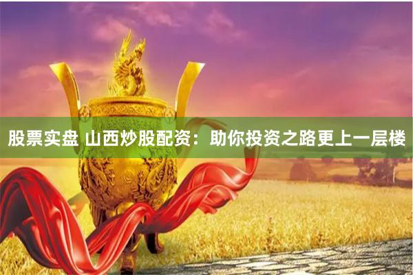 股票实盘 山西炒股配资：助你投资之路更上一层楼