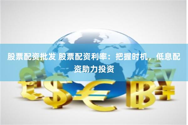 股票配资批发 股票配资利率：把握时机，低息配资助力投资