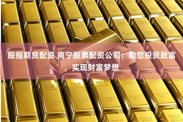 股指期货配资 南宁股票配资公司：助您投资致富，实现财富梦想