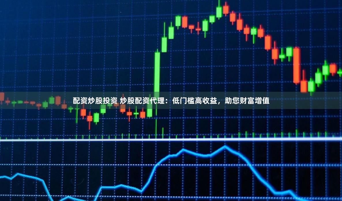 配资炒股投资 炒股配资代理：低门槛高收益，助您财富增值