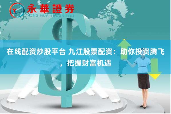 在线配资炒股平台 九江股票配资：助你投资腾飞，把握财富机遇