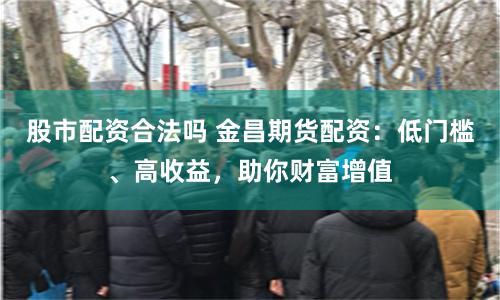 股市配资合法吗 金昌期货配资：低门槛、高收益，助你财富增值