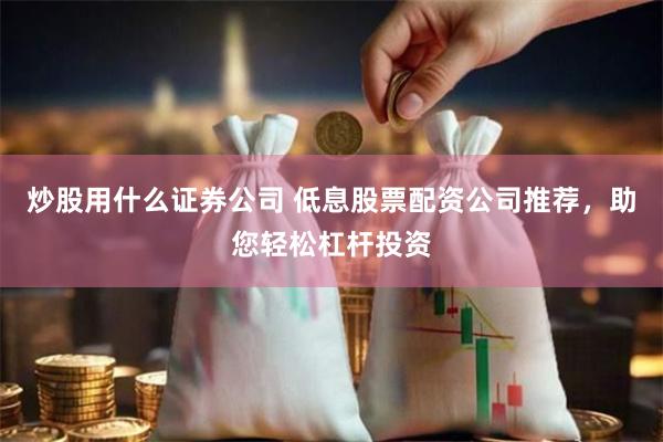 炒股用什么证券公司 低息股票配资公司推荐，助您轻松杠杆投资