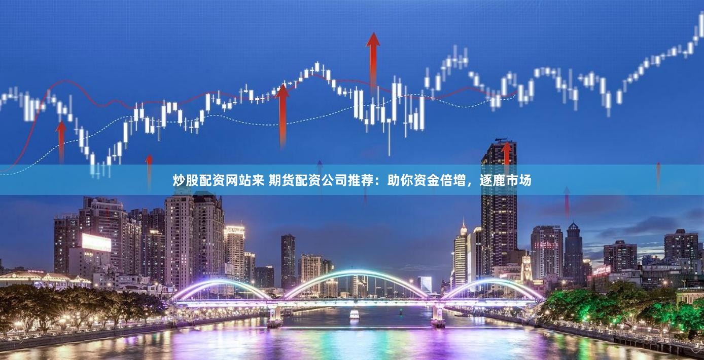 炒股配资网站来 期货配资公司推荐：助你资金倍增，逐鹿市场