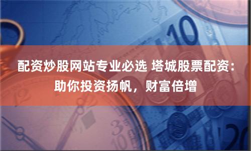 配资炒股网站专业必选 塔城股票配资：助你投资扬帆，财富倍增