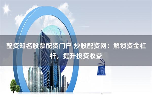 配资知名股票配资门户 炒股配资网：解锁资金杠杆，提升投资收益