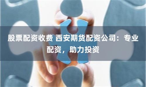 股票配资收费 西安期货配资公司：专业配资，助力投资