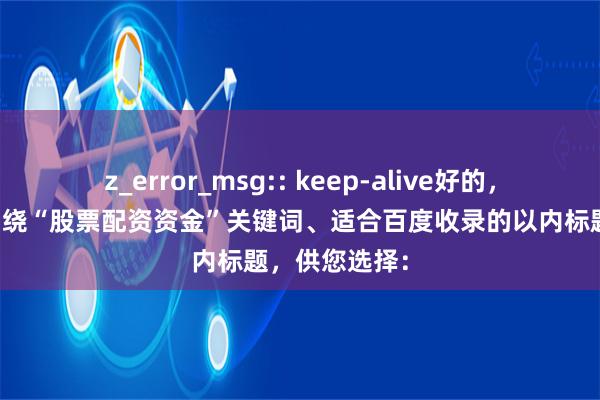 z_error_msg:: keep-alive好的，这里有几个围绕“股票配资资金”关键词、适合百度收录的以内标题，供您选择：