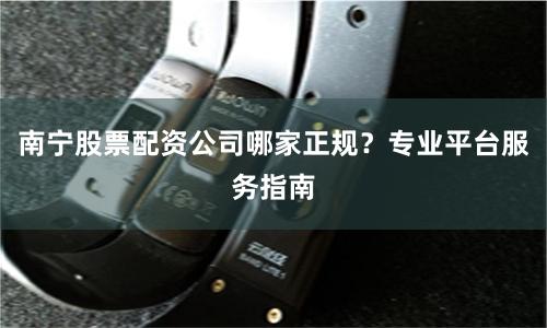 南宁股票配资公司哪家正规？专业平台服务指南